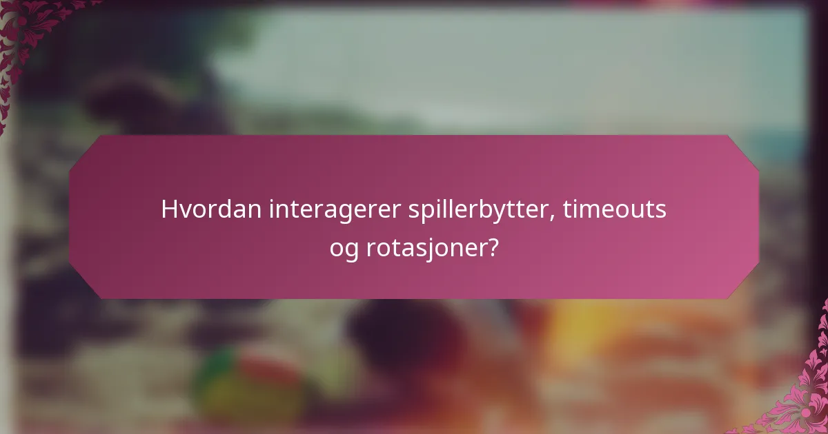 Hvordan interagerer spillerbytter, timeouts og rotasjoner?